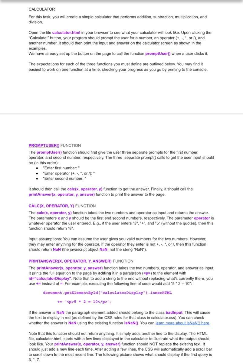 CALCULATOR
For this task, you will create a simple calculator that performs addition, subtraction, multiplication, and
division.
Open the file calculator.html in your browser to see what your calculator will look like. Upon clicking the
"Calculate!" button, your program should prompt the user for a number, an operator (+,-, *, or /), and
another number. It should then print the input and answer on the calculator screen as shown in the
examples.
We have already set up the button on the page to call the function promptUser() when a user clicks it.
The expectations for each of the three functions you must define are outlined below. You may find it
easiest to work on one function at a time, checking your progress as you go by printing to the console.
PROMPTUSER() FUNCTION
The promptUser() function should first give the user three separate prompts for the first number,
operator, and second number, respectively. The three separate prompt() calls to get the user input should
be (in this order):
●
"Enter first number: "
"Enter operator (+,-, *, or /): "
"Enter second number: "
It should then call the calc(x, operator, y) function to get the answer. Finally, it should call the
printAnswer(x, operator, y, answer) function to print the answer to the page.
CALC(X, OPERATOR, Y) FUNCTION
The calc(x, operator, y) function takes the two numbers and operator as input and returns the answer.
The parameters x and y should be the first and second numbers, respectively. The parameter operator is
whatever operator the user entered. E.g., if the user enters "3", "+", and "5" (without the quotes), then this
function should return "8".
Input assumptions: You can assume the user gives you valid numbers for the two numbers. However,
they may enter anything for the operator. If the operator they enter is not +, -, *, or /, then this function
should return NaN (the javascript object NaN, not the string "NaN").
PRINTANSWER(X, OPERATOR, Y, ANSWER) FUNCTION
The printAnswer(x, operator, y, answer) function takes the two numbers, operator, and answer as input.
It prints the full equation to the page by adding it in a paragraph (<p>) to the element with
id="calculatorDisplay". Note that to add a string to the end without replacing what's currently there, you
use += instead of =. For example, executing the following line of code would add "5*2= 10":
document.getElementById("calculator Display").innerHTML
+= "<p>5 * 2 = 10</p>";
If the answer is NaN the paragraph element added should belong to the class badinput. This will cause
the text to display in red (as defined by the CSS rules for that class in calculator.css). You can check
whether the answer is NaN using the existing function isNaN(). You can learn more about isNaN() here.
Note that this function should not return anything. It simply adds another line to the display. The HTML
file, calculator.html, starts with a few lines displayed in the calculator to illustrate what the output should
look like. Your printAnswer(x, operator, y, answer) function should NOT replace the existing text. It
should just add a new line each time. After adding a few lines, the CSS will automatically add a scroll bar
to scroll down to the most recent line. The following picture shows what should display if the first query is
3, *, 7.