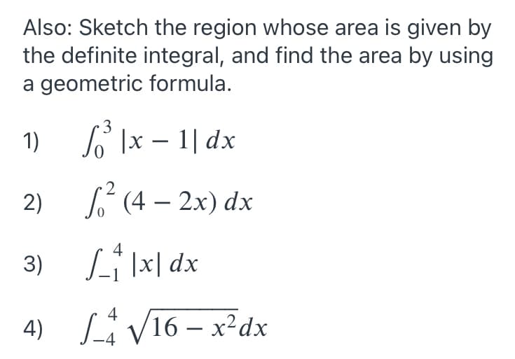 Also: Sketch the region whose area is given by
the definite integral, and find the area by using
a geometric formula.
3
1)
So Ix – 1| dx
2
2)
L (4 – 2x) dx
3)
Li|x| dx
4) Li V16 – x²dx
-
