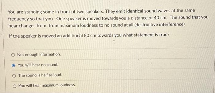 You are standing some in front of two speakers. They emit identical sound waves at the same
frequency so that you One speaker is moved towards you a distance of 40 cm. The sound that you
hear changes from from maximum loudness to no sound at all (destructive interference).
If the speaker is moved an additional 80 cm towards you what statement is true?
O Not enough information.
You will hear no sound.
O The sound is half as loud.
O You will hear maximum loudness.