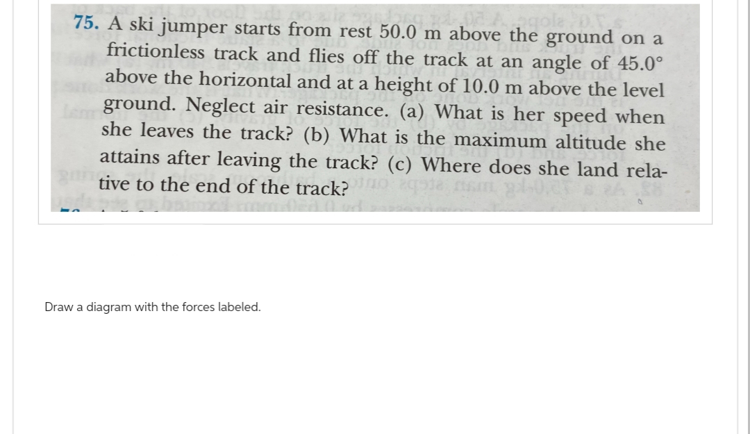 75. A ski jumper starts from rest 50.0 m above the ground on a
frictionless track and flies off the track at an angle of 45.0°
above the horizontal and at a height of 10.0 m above the level
fem ground. Neglect air resistance. (a) What is her speed when
she leaves the track? (b) What is the maximum altitude she
attains after leaving the track? (c) Where does she land rela-
tive to the end of the track? qodem,
Draw a diagram with the forces labeled.