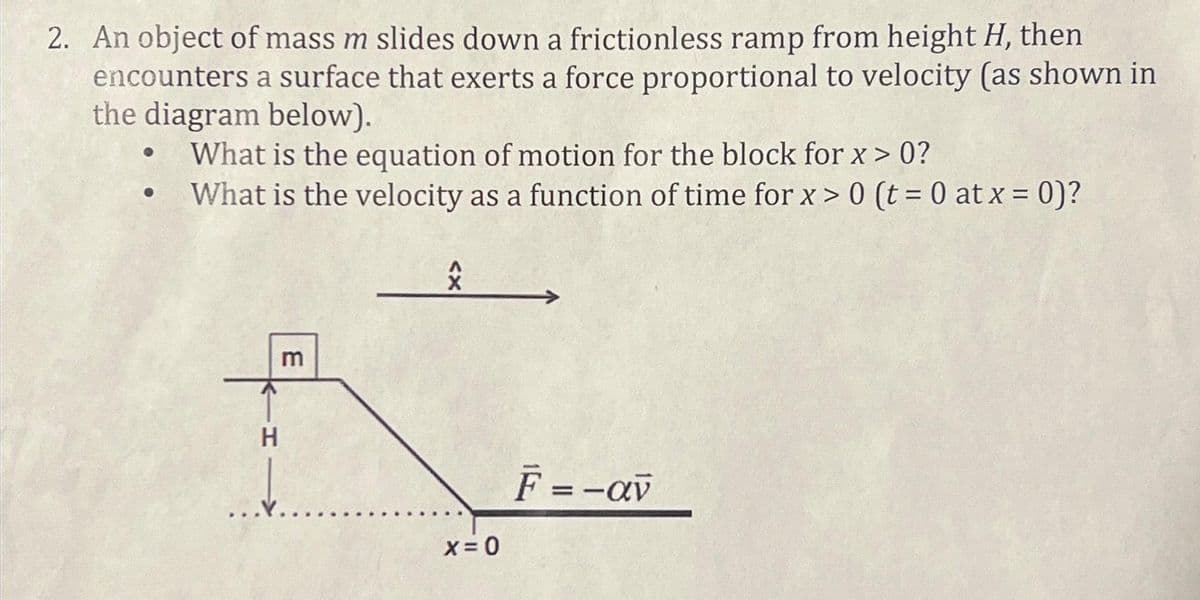 2. An object of mass m slides down a frictionless ramp from height H, then
encounters a surface that exerts a force proportional to velocity (as shown in
the diagram below).
What is the equation of motion for the block for x > 0?
What is the velocity as a function of time for x > 0 (t = 0 at x = 0)?
H
E
X=0
F = -av