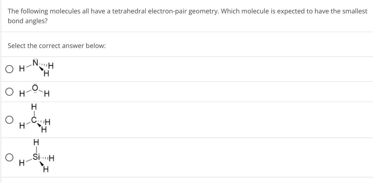 The following molecules all have a tetrahedral electron-pair geometry. Which molecule is expected to have the smallest
bond angles?
Select the correct answer below:
OH
N..H
H
Он
H
H
H
CH
H
H
H
H-
SiH
H