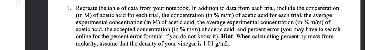 1. Recreate the table of data from your notebook. In addition to data from each trial, include the concentration
(in M) of acetic acid for each trial, the concentration (in % m/m) of acetic acid for each trial, the average
experimental concentration (in M) of acetic acid, the average experimental concentration (in % m/m) of
acetic acid, the accepted concentration (in % m/m) of acetic acid, and percent error (you may have to search
online for the percent error formula if you do not know it). Hint: When calculating percent by mass from
molarity, assume that the density of your vinegar is 1.01 g/mL.