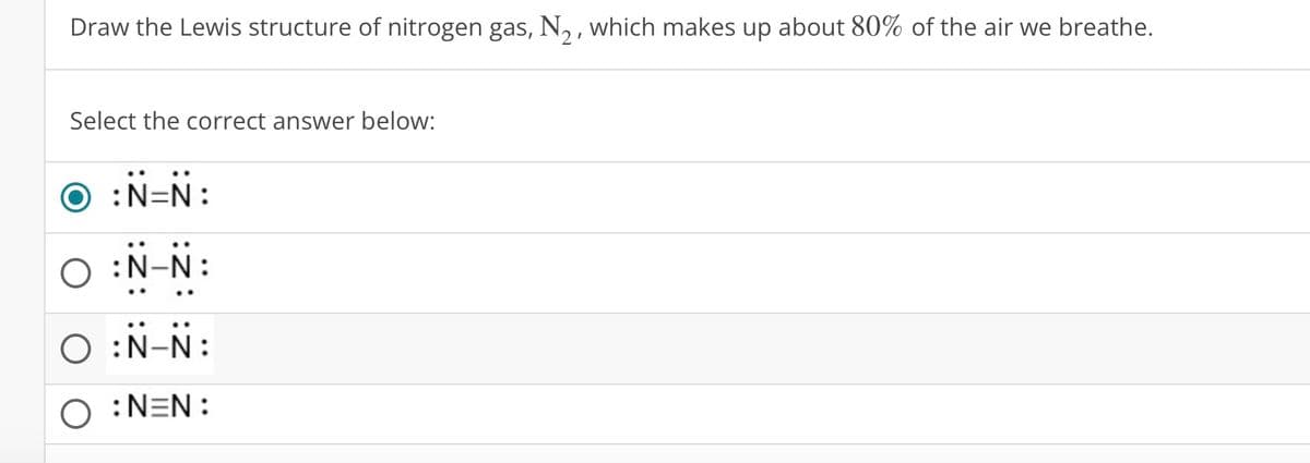 Draw the Lewis structure of nitrogen gas, №2, which makes up about 80% of the air we breathe.
Select the correct answer below:
:N=N:
:N-N:
○ :N-N:
O:NEN:
