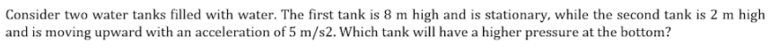 Consider two water tanks filled with water. The first tank is 8 m high and is stationary, while the second tank is 2 m high
and is moving upward with an acceleration of 5 m/s2. Which tank will have a higher pressure at the bottom?
