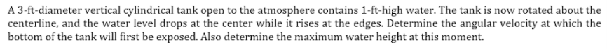 A 3-ft-diameter vertical cylindrical tank open to the atmosphere contains 1-ft-high water. The tank is now rotated about the
centerline, and the water level drops at the center while it rises at the edges. Determine the angular velocity at which the
bottom of the tank will first be exposed. Also determine the maximum water height at this moment.
