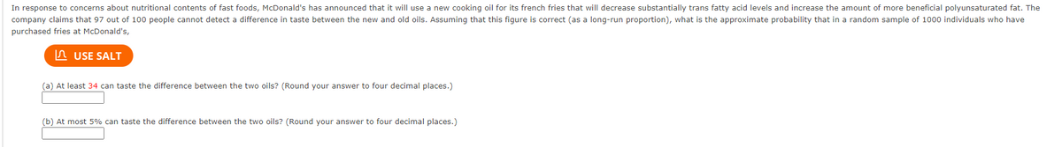 In response to concerns about nutritional contents of fast foods, McDonald's has announced that it will use a new cooking oil for its french fries that will decrease substantially trans fatty acid levels and increase the amount of more beneficial polyunsaturated fat. The
company claims that 97 out of 100 people cannot detect a difference in taste between the new and old oils. Assuming that this figure is correct (as a long-run proportion), what is the approximate probability that in a random sample of 1000 individuals who have
purchased fries at McDonald's,
USE SALT
(a) At least 34 can taste the difference between the two oils? (Round your answer to four decimal places.)
(b) At most 5% can taste the difference between the two oils? (Round your answer to four decimal places.)