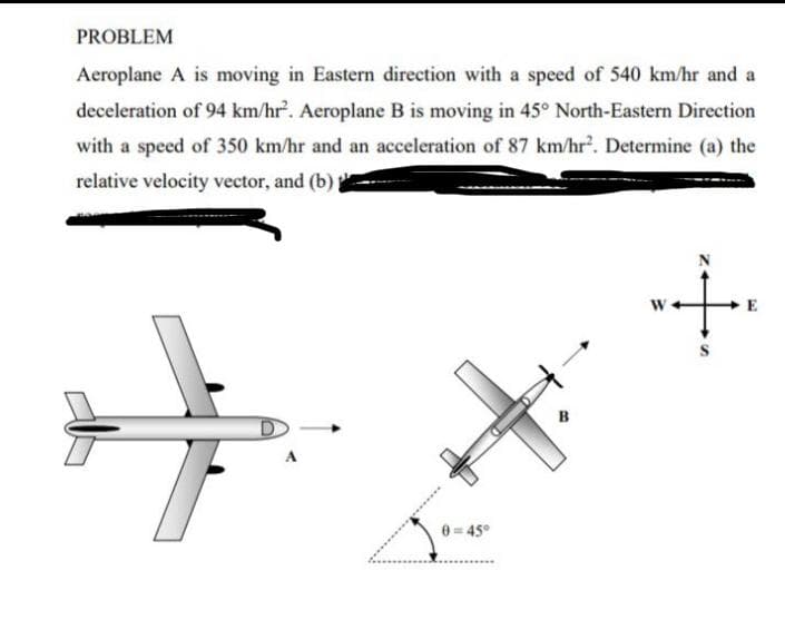 PROBLEM
Aeroplane A is moving in Eastern direction with a speed of 540 km/hr and a
deceleration of 94 km/hr'. Aeroplane B is moving in 45° North-Eastern Direction
with a speed of 350 km/hr and an acceleration of 87 km/hr. Determine (a) the
relative velocity vector, and (b)
E
0= 45°
