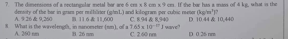 7. The dimensions of a rectangular metal bar are 6 cm x 8 cm x 9 cm. If the bar has a mass of 4 kg, what is the
density of the bar in gram per milliliter (g/mL) and kilogram per cubic meter (kg/m³)?
A. 9.26 & 9,260
B. 11.6 & 11,600
C. 8.94 & 8,940
D. 10.44 & 10,440
8. What is the wavelength,
in nanometer (nm), of a 7.65 x 10-17 J wave?
B. 26 nm
A. 260 nm
C. 2.60 nm
D. 0.26 nm