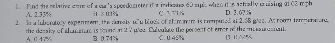 1. Find the relative error of a car's speedometer if it indicates 60 mph when it is actually cruising at 62 mph.
A. 2.33%
C. 3.33%
D. 3.67%
B. 3.03%
2. In a laboratory experiment, the density of a block of aluminum is computed at 2.68 g/cc. At room temperature,
the density of aluminum is found at 2.7 g/cc. Calculate the percent of error of the measurement.
A. 0.47%
B. 0.74%
C. 0.46%
D. 0.64%