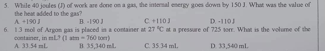 5. While 40 joules (J) of work are done on a gas, the internal energy goes down by 150 J. What was the value of
the heat added to the gas?
A. +190 J
B. -190 J
C. +110 J
D. -110 J
6. 1.3 mol of Argon gas is placed in a container at 27 °C at a pressure of 725 torr. What is the volume of the
container, in mL? (1 atm = 760 torr)
A. 33.54 mL
B. 35,340 mL
C. 35.34 mL
D. 33,540 mL
