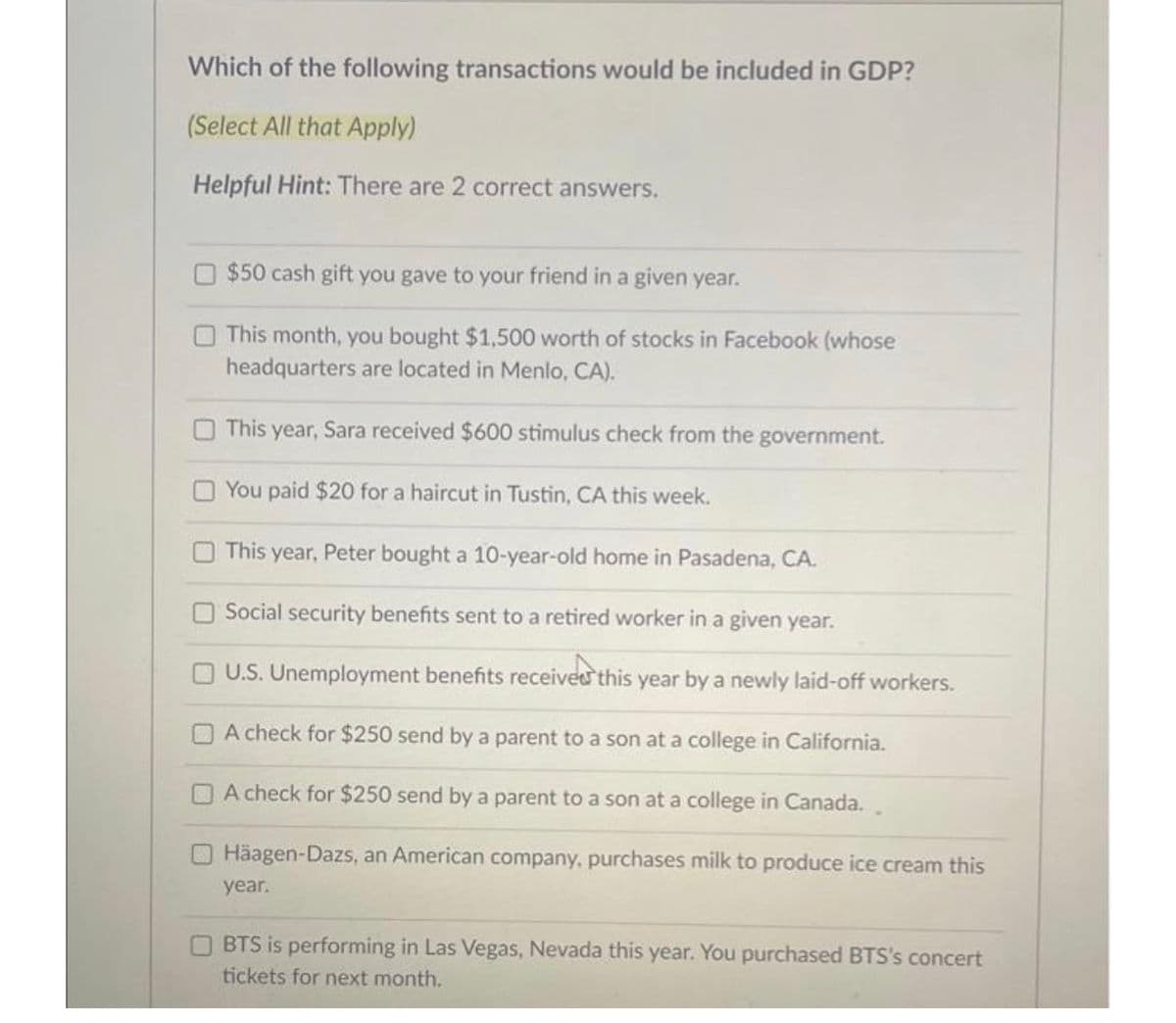 Which of the following transactions would be included in GDP?
(Select All that Apply)
Helpful Hint: There are 2 correct answers.
$50 cash gift you gave to your friend in a given year.
This month, you bought $1,500 worth of stocks in Facebook (whose
headquarters are located in Menlo, CA).
This year, Sara received $600 stimulus check from the government.
You paid $20 for a haircut in Tustin, CA this week.
This year, Peter bought a 10-year-old home in Pasadena, CA.
Social security benefits sent to a retired worker in a given year.
U.S. Unemployment benefits received this year by a newly laid-off workers.
verst
A check for $250 send by a parent to a son at a college in California.
A check for $250 send by a parent to a son at a college in Canada..
Häagen-Dazs, an American company, purchases milk to produce ice cream this
year.
BTS is performing in Las Vegas, Nevada this year. You purchased BTS's concert
tickets for next month.