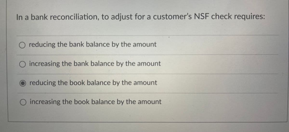 In a bank reconciliation, to adjust for a customer's NSF check requires:
reducing the bank balance by the amount
increasing the bank balance by the amount
reducing the book balance by the amount
increasing the book balance by the amount