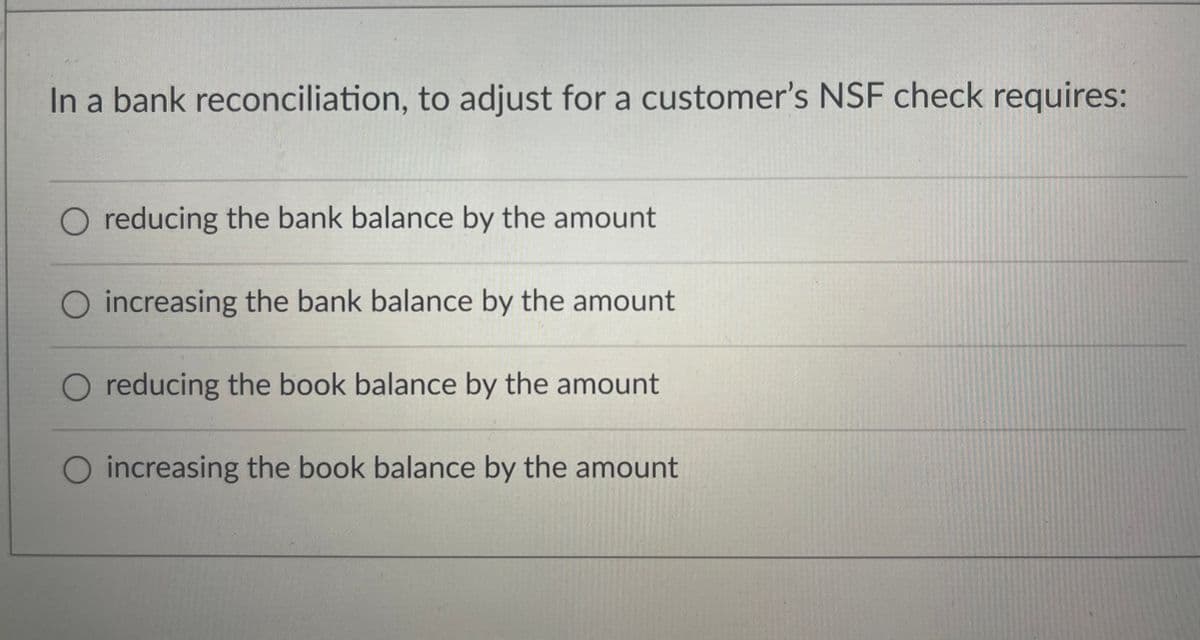 In a bank reconciliation, to adjust for a customer's NSF check requires:
O reducing the bank balance by the amount
O increasing the bank balance by the amount
O reducing the book balance by the amount
O increasing the book balance by the amount