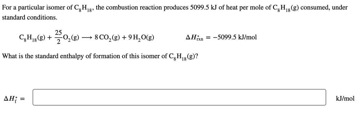 Η
For a particular isomer of Cg H₁8, the combustion reaction produces 5099.5 kJ of heat per mole of Cg H₁g (g) consumed, under
8
8
standard conditions.
C8H₁8 (8) + O₂(g)
2502₂ (8)
18
8 CO₂(g) + 9 H₂O(g)
What is the standard enthalpy of formation of this isomer of Cg H₁ (g)?
18
AHixn
AH₂ =
= -5099.5 kJ/mol
kJ/mol