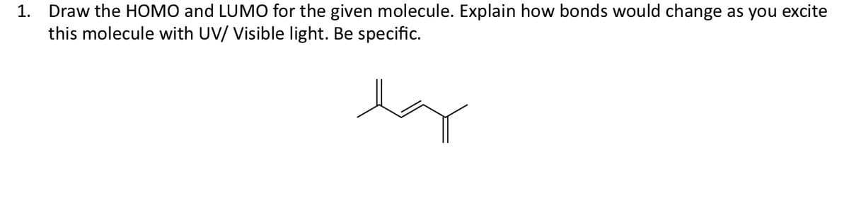 1. Draw the HOMO and LUMO for the given molecule. Explain how bonds would change as you excite
this molecule with UV/ Visible light. Be specific.