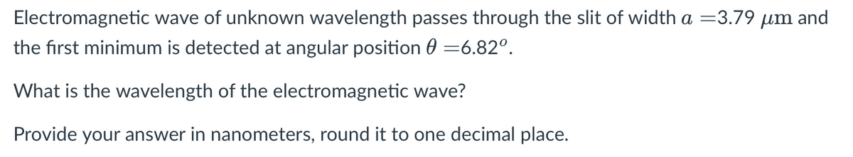 Electromagnetic wave of unknown wavelength passes through the slit of width a =3.79 µm and
the first minimum is detected at angular position 0 =6.82°.
What is the wavelength of the electromagnetic wave?
Provide your answer in nanometers, round it to one decimal place.
