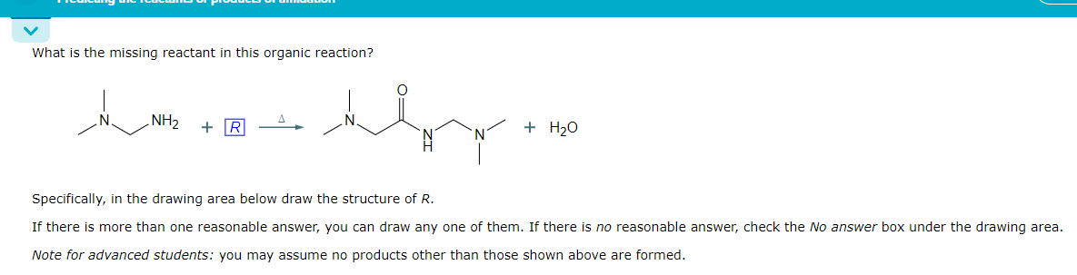 What is the missing reactant in this organic reaction?
N
amcocon
NH₂ + R
ام و این بار در
+ H₂O
Specifically, in the drawing area below draw the structure of R.
If there is more than one reasonable answer, you can draw any one of them. If there is no reasonable answer, check the No answer box under the drawing area.
Note for advanced students: you may assume no products other than those shown above are formed.