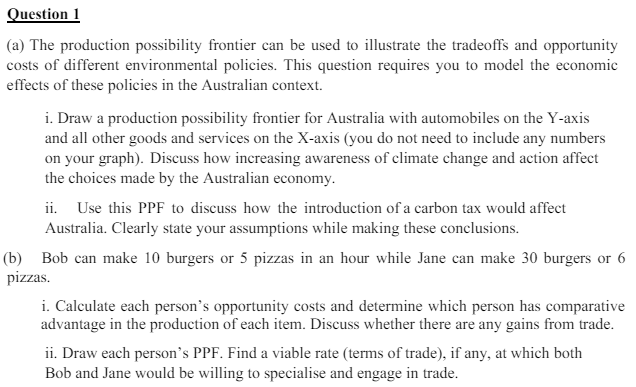 Question 1
(a) The production possibility frontier can be used to illustrate the tradeoffs and opportunity
costs of different environmental policies. This question requires you to model the economic
effects of these policies in the Australian context.
i. Draw a production possibility frontier for Australia with automobiles on the Y-axis
and all other goods and services on the X-axis (you do not need to include any numbers
on your graph). Discuss how increasing awareness of climate change and action affect
the choices made by the Australian economy.
ii. Use this PPF to discuss how the introduction of a carbon tax would affect
Australia. Clearly state your assumptions while making these conclusions.
(b) Bob can make 10 burgers or 5 pizzas in an hour while Jane can make 30 burgers or 6
pizzas.
i. Calculate each person's opportunity costs and determine which person has comparative
advantage in the production of each item. Discuss whether there are any gains from trade.
ii. Draw each person's PPF. Find a viable rate (terms of trade), if any, at which both
Bob and Jane would be willing to specialise and engage in trade.