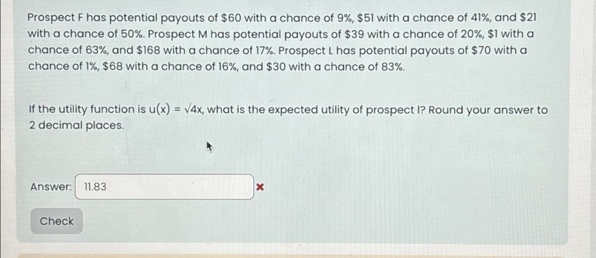 Prospect F has potential payouts of $60 with a chance of 9%, $51 with a chance of 41%, and $21
with a chance of 50%. Prospect M has potential payouts of $39 with a chance of 20%, $1 with a
chance of 63%, and $168 with a chance of 17%. Prospect L has potential payouts of $70 with a
chance of 1%, $68 with a chance of 16%, and $30 with a chance of 83%.
If the utility function is u(x) = √4x, what is the expected utility of prospect I? Round your answer to
2 decimal places.
Answer:
11.83
Check
X