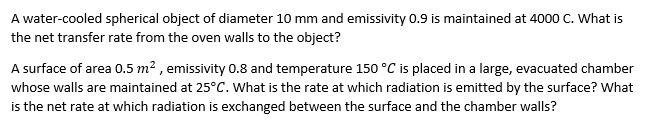 A water-cooled spherical object of diameter 10 mm and emissivity 0.9 is maintained at 4000 C. What is
the net transfer rate from the oven walls to the object?
A surface of area 0.5 m² , emissivity 0.8 and temperature 150 °C is placed in a large, evacuated chamber
whose walls are maintained at 25°C. What is the rate at which radiation is emitted by the surface? What
is the net rate at which radiation is exchanged between the surface and the chamber walls?
