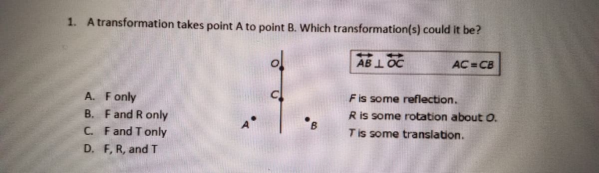 1. A transformation takes point A to point B. Which transformation(s) could it be?
ol
AB 1OC
AC=CB
A. Fonly
Fis some reflection.
R is some rotation about O.
B. Fand R only
C. Fand T only
Tis some translation.
D. F, R, andT

