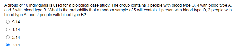 A group of 10 individuals is used for a biological case study. The group contains 3 people with blood type O, 4 with blood type A,
and 3 with blood type B. What is the probability that a random sample of 5 will contain 1 person with blood type O, 2 people with
blood type A, and 2 people with blood type B?
O 9/14
O 1/14
O 5/14
3/14