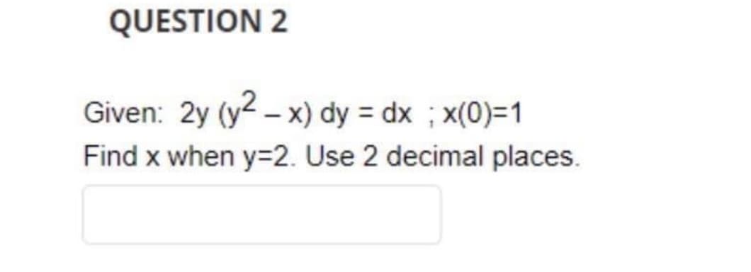 QUESTION 2
Given: 2y (y2-x) dy = dx ; x(0)=1
Find x when y=2. Use 2 decimal places.