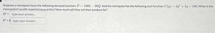 Suppose a monopoly faces the following demand function: P1005-20Q. And the monopoly has the following cost function: C(q) = 5q² +5q+100. What is the
monopolist's profit-maximizing quantity? How much will they sell their product for?
Q-type your answer....
P-S type your answer.....