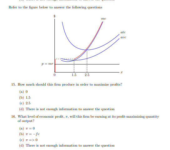 Refer to the figure below to answer the following questions
p = mr
0
1.5
2.5
me
atc
ave
15. How much should this firm produce in order to maximize profits?
(a) 0
(b) 1.5
(c) 2.5
(d) There is not enough information to answer the question
(a) π = 0
(b) = -fc
(c) π => 0
(d) There is not enough information to answer the question
16. What level of economic profit, 7, will this firm be earning at its profit-maximizing quantity
of output?