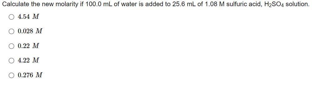 Calculate the new molarity if 100.0 mL of water is added to 25.6 mL of 1.08 M sulfuric acid, H2SO4 solution.
O 4.54 M
O 0.028 M
O 0.22 M
O 4.22 M
O 0.276 M
