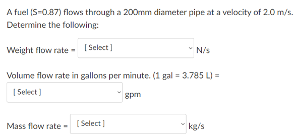A fuel (S=0.87) flows through a 200mm diameter pipe at a velocity of 2.0 m/s.
Determine the following:
Weight flow rate = [Select]
N/s
Volume flow rate in gallons per minute. (1 gal = 3.785 L) =
( Select]
gpm
Mass flow rate
[ Select ]
kg/s
