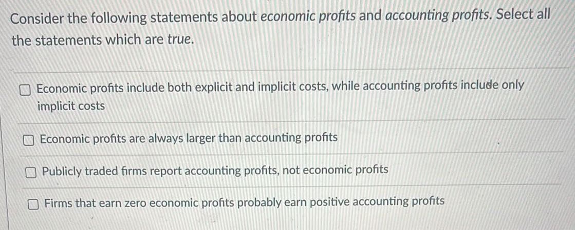 Consider the following statements about economic profits and accounting profits. Select all
the statements which are true.
Economic profits include both explicit and implicit costs, while accounting profits include only
implicit costs
Economic profits are always larger than accounting profits
Publicly traded firms report accounting profits, not economic profits
Firms that earn zero economic profits probably earn positive accounting profits