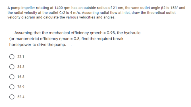 A pump impeller rotating at 1400 rpm has an outside radius of 21 cm, the vane outlet angle B2 is 158* and
the radial velocity at the outlet Cr2 is 4 m/s. Assuming radial flow at inlet, draw the theoretical outlet
velocity diagram and calculate the various velocities and angles.
Assuming that the mechanical efficiency nmech = 0.95, the hydraulic
(or manometric) efficiency nman = 0.8, find the required break
horsepower to drive the pump.
22.1
34.8
16.8
78.9
52.4

