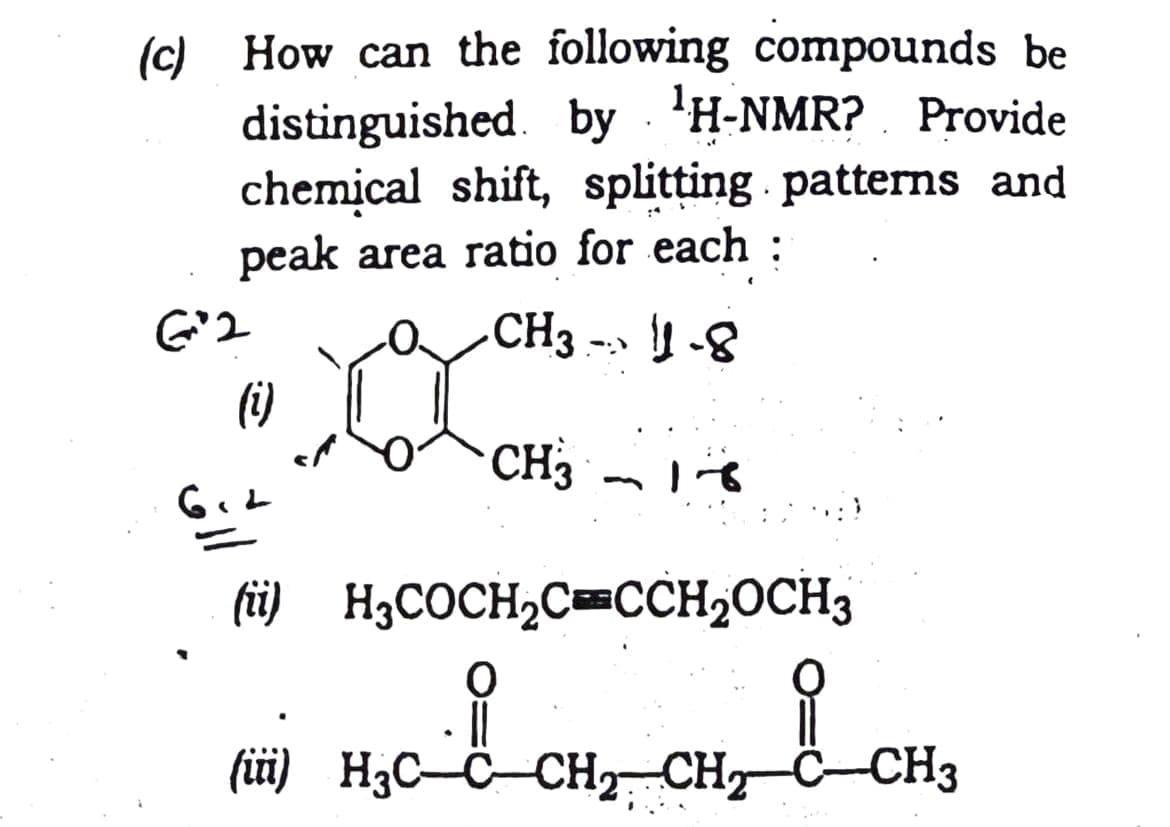 (c) How can the following compounds be
distinguished. by . 'H-NMR? . Provide
chemical shift, splitting patterns and
peak area ratio for each :
CH3 --» | -8
(i)
CH3
(i) H3COCH,CCCH20CH3
(üi) H;C-C-CH CH C-CH3
