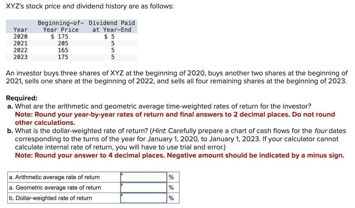 XYZ's stock price and dividend history are as follows:
Beginning-of- Dividend Paid
Year
2020
Year Price
at Year-End
$ 175
$ 5
2021
205
5555
5
5
2022
2023
165
175
An investor buys three shares of XYZ at the beginning of 2020, buys another two shares at the beginning of
2021, sells one share at the beginning of 2022, and sells all four remaining shares at the beginning of 2023.
Required:
a. What are the arithmetic and geometric average time-weighted rates of return for the investor?
Note: Round your year-by-year rates of return and final answers to 2 decimal places. Do not round
other calculations.
b. What is the dollar-weighted rate of return? (Hint. Carefully prepare a chart of cash flows for the four dates
corresponding to the turns of the year for January 1, 2020, to January 1, 2023. If your calculator cannot
calculate internal rate of return, you will have to use trial and error.)
Note: Round your answer to 4 decimal places. Negative amount should be indicated by a minus sign.
a. Arithmetic average rate of return
a. Geometric average rate of return
b. Dollar-weighted rate of return
%
%
%