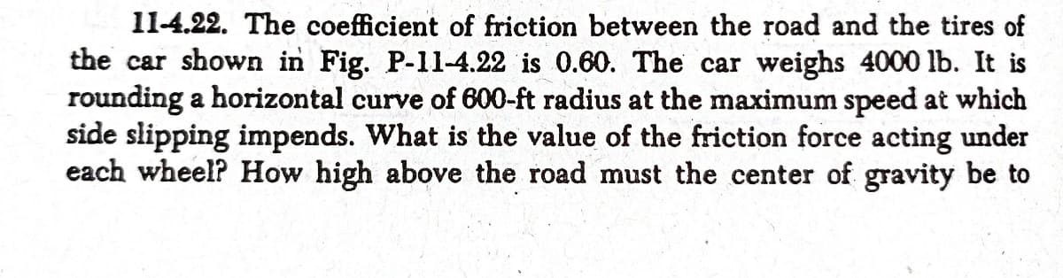 11-4.22. The coefficient of friction between the road and the tires of
the car shown in Fig. P-11-4.22 is 0.60. The car weighs 4000 lb. It is
rounding a horizontal curve of 600-ft radius at the maximum speed at which
side slipping impends. What is the value of the friction force acting under
each wheel? How high above the road must the center of gravity be to
