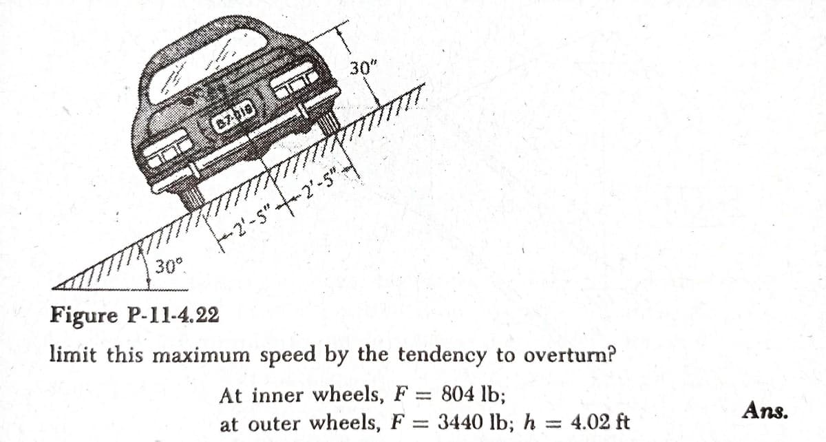 30"
-2'-s"--2'-5"
30°
Figure P-11-4.22
limit this maximum speed by the tendency to overturn?
At inner wheels, F
804 lb;
3440 lb; h =
at outer wheels, F
4.02 ft
Ans.
