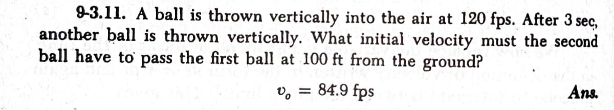 9-3.11. A ball is thrown vertically into the air at 120 fps. After 3 sec,
another ball is thrown vertically. What initial velocity must the second
ball have to pass the first ball at 100 ft from the ground?
v, = 84.9 fps
Ans.
