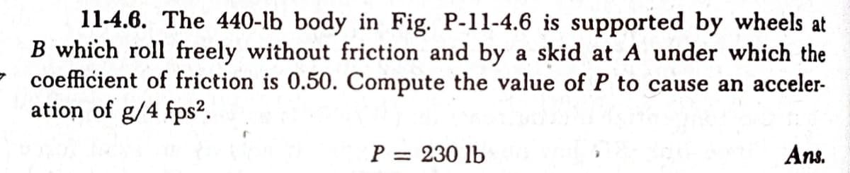 11-4.6. The 440-lb body in Fig. P-11-4.6 is supported by wheels at
B which roll freely without friction and by a skid at A under which the
coefficient of friction is 0.50. Compute the value of P to cause an acceler-
ation of g/4 fps².
P = 230 lb
Ans.
