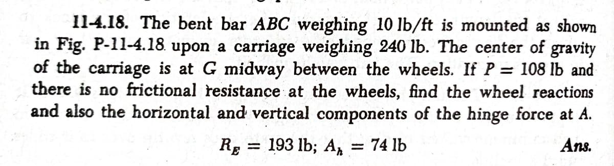 11-4.18. The bent bar ABC weighing 10 lb/ft is mounted as shown
in Fig. P-11-4.18. upon a carriage weighing 240 lb. The center of gravity
of the carriage is at G midway between the wheels. If P = 108 lb and
there is no frictional resistance at the wheels, find the wheel reactions
and also the horizontal and vertical components of the hinge force at A.
Ans.
193 lb; Ar
RE
= 74 lb

