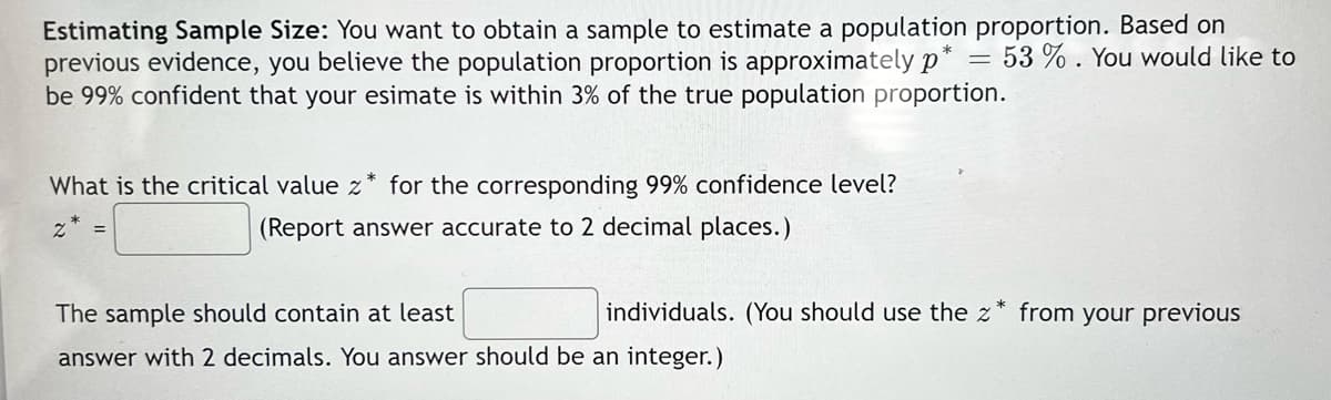 Estimating Sample Size: You want to obtain a sample to estimate a population proportion. Based on
previous evidence, you believe the population proportion is approximately p* = 53 % . You would like to
be 99% confident that your esimate is within 3% of the true population proportion.
What is the critical value z* for the corresponding 99% confidence level?
z* =
(Report answer accurate to 2 decimal places.)
The sample should contain at least
individuals. (You should use the z* from your previous
answer with 2 decimals. You answer should be an integer.)

