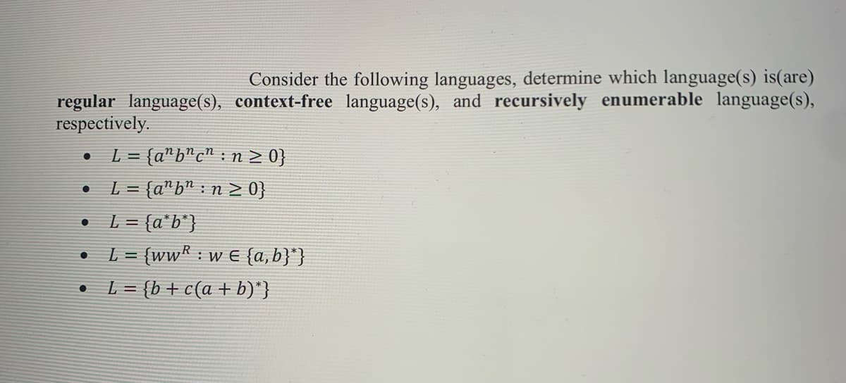 Consider the following languages, determine which language(s) is(are)
regular language(s), context-free language(s), and recursively enumerable language(s),
respectively.
L
= (a"b"c" : n > 0}
L = {a"b" : n > 0}
L = {a*b*}
L = {wwR : w E {a, b}"}
• L= {b+c(a + b)"}
