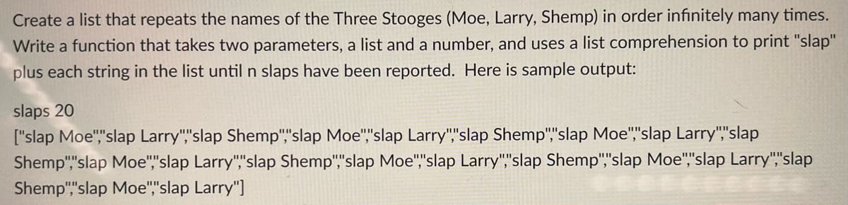 Create a list that repeats the names of the Three Stooges (Moe, Larry, Shemp) in order infinitely many times.
Write a function that takes two parameters, a list and a number, and uses a list comprehension to print "slap"
plus each string in the list until n slaps have been reported. Here is sample output:
slaps 20
["slap Moe","slap Larry","slap Shemp","slap Moe","slap Larry","slap Shemp","slap Moe","slap Larry","slap
Shemp","slap Moe","slap Larry","slap Shemp","slap Moe","slap Larry","slap Shemp","slap Moe","slap Larry","slap
Shemp","slap Moe","slap Larry"]