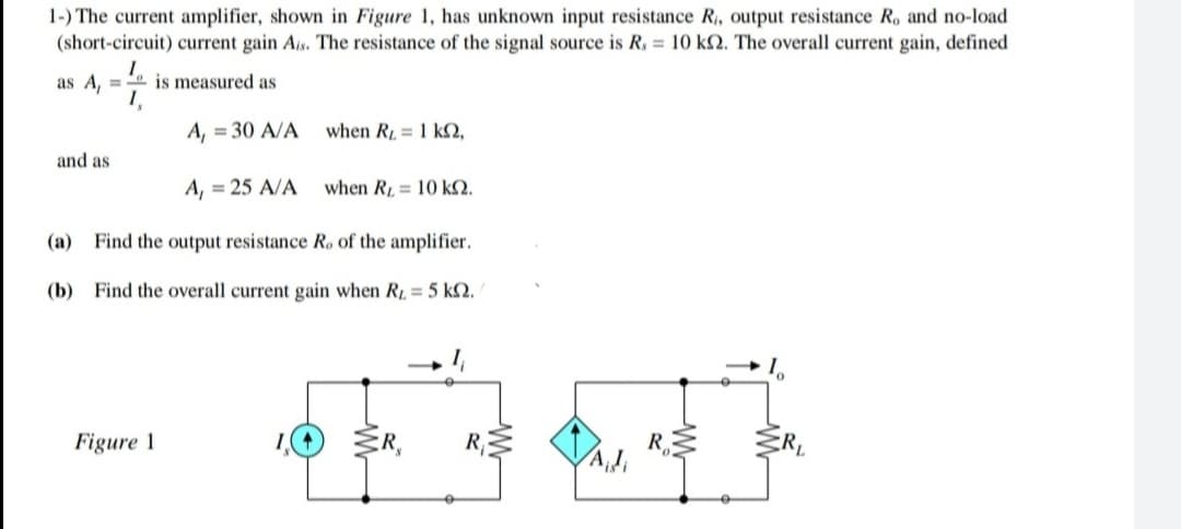 1-) The current amplifier, shown in Figure 1, has unknown input resistance R, output resistance R, and no-load
(short-circuit) current gain Ais. The resistance of the signal source is R, = 10 k2. The overall current gain, defined
as A, = is measured as
A, = 30 A/A
when R = 1 kN,
and as
A, = 25 A/A
when R = 10 k2.
(a) Find the output resistance Ro of the amplifier.
(b) Find the overall current gain when R 5 kN.
Figure 1
R
