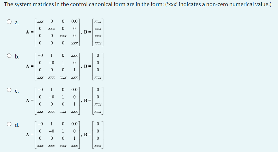 The system matrices in the control canonical form are in the form: ('xxx' indicates a non-zero numerical value.)
O a.
O b.
0 с.
O d.
A =
A =
A =
A =
xxx
0.0
Xxx 0 0
0 XXX
0
0 0 0 XXX
0
0
0
0
-0 1 0
-0 1
0 0 0
XXX XXX
900
0
-0 1
ㅇ
xxx
-0
0
-0 1
0
0
0
1
XXX XXX XXX XXX
0
1
XXX XXX
0
0.0
0
0.0
-0 1
0 0
1
XXX XXX XXX XXX
6
B=
B=
B =
B
xXxx
XXX
XXX
XXX
0
XXX
XXX
XXX
Xxx