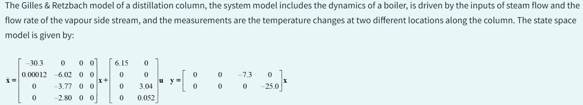 The Gilles & Retzbach model of a distillation column, the system model includes the dynamics of a boiler, is driven by the inputs of steam flow and the
flow rate of the vapour side stream, and the measurements are the temperature changes at two different locations along the column. The state space
model is given by:
X =
-30.3
0.00012
0
0
0 00
6.02 0 0
-3.77 0 0
-2.80 0 0
x+
6.15
0
0
0
0
0
3.04
0.052
u
y =
0
0
0 -7.3
0
0
0 -25.0