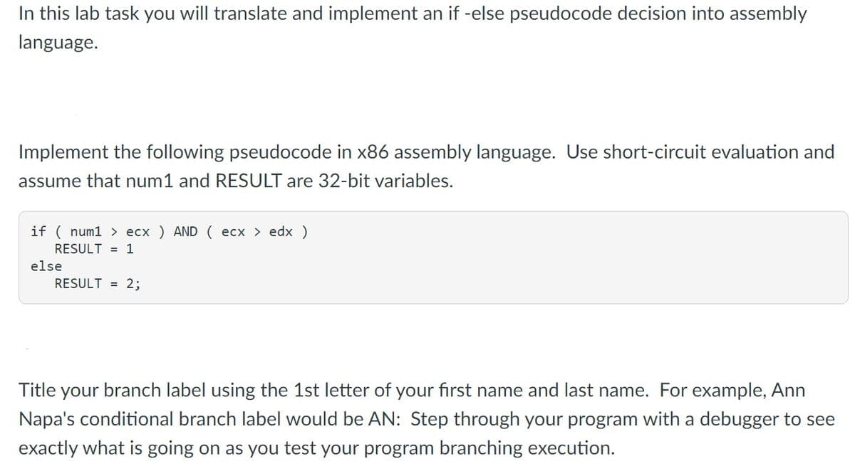 In this lab task you will translate and implement an if -else pseudocode decision into assembly
language.
Implement the following pseudocode in x86 assembly language. Use short-circuit evaluation and
assume that num1 and RESULT are 32-bit variables.
if ( num1 > ecx ) AND ( ecx > edx)
RESULT = 1
else
RESULT = 2;
Title your branch label using the 1st letter of your first name and last name. For example, Ann
Napa's conditional branch label would be AN: Step through your program with a debugger to see
exactly what is going on as you test your program branching execution.
