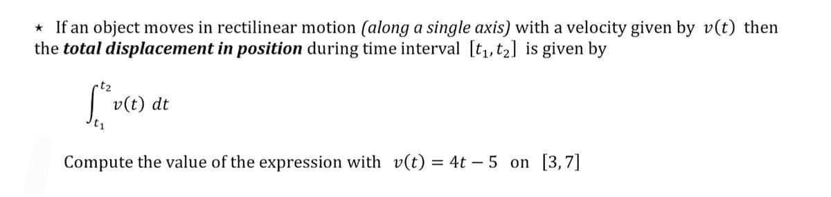 * If an object moves in rectilinear motion (along a single axis) with a velocity given by v(t) then
the total displacement in position during time interval [t,, t2] is given by
t2
v(t) dt
t1
Compute the value of the expression with v(t) = 4t – 5 on [3,7]
