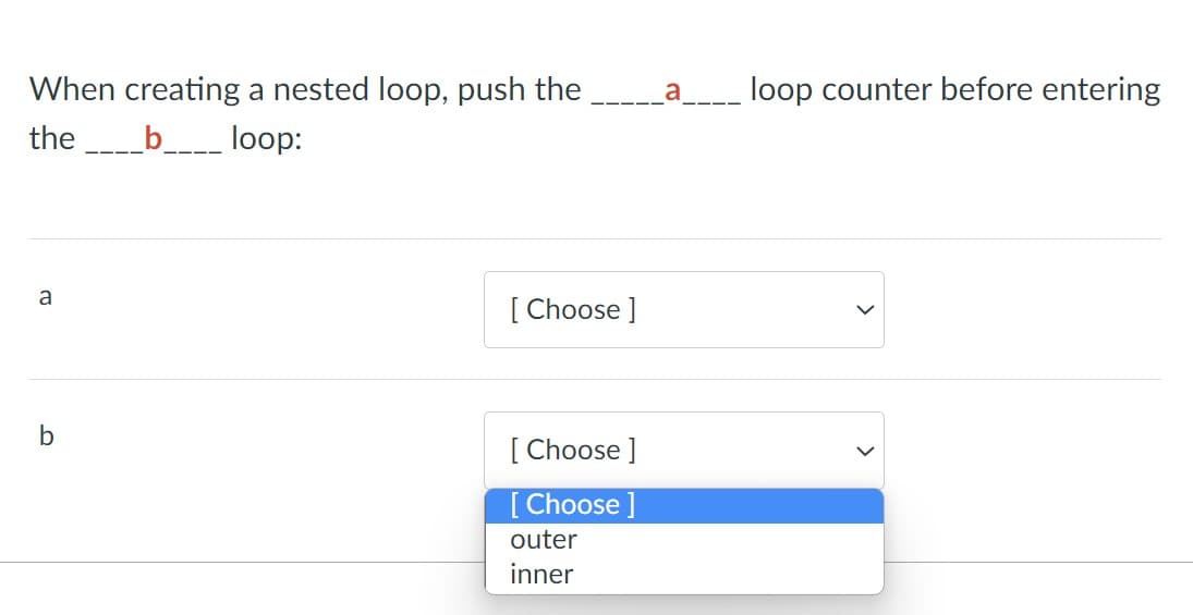 When creating a nested loop, push the
a
loop counter before entering
the
_b___ loop:
a
[ Choose ]
[ Choose ]
[ Choose ]
outer
inner
